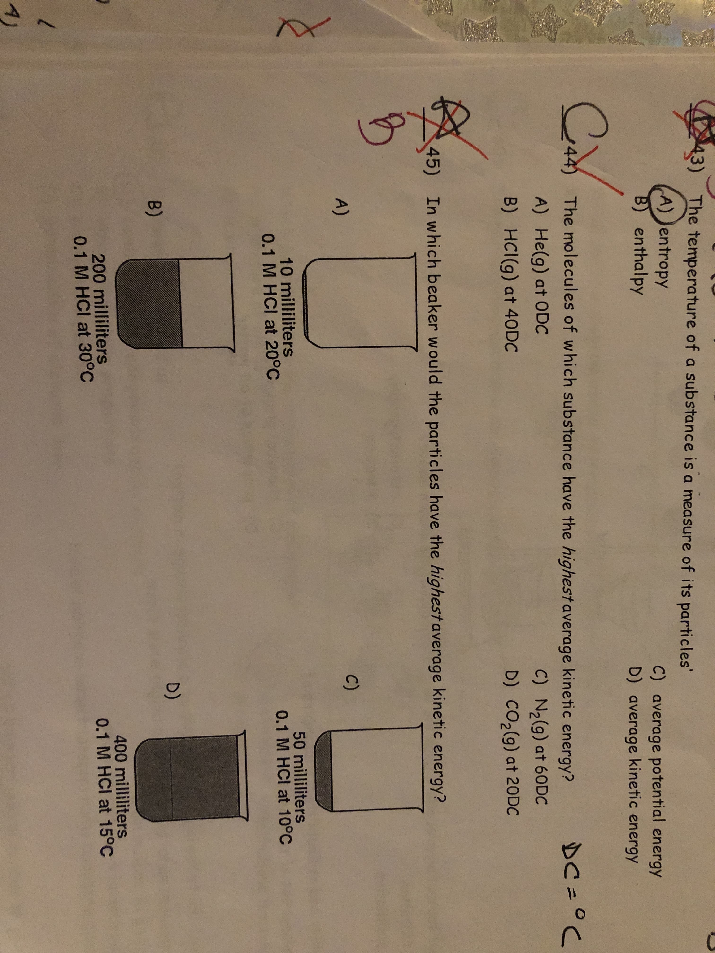 43)
The temperature of a substance is a measure of its particles'
A) Jentropy
B) enthalpy
C) average potential energy
D) average kinetic energy
44)
The molecules of which substance have the highestaverage kinetic energy?
DC=°C
A) He(g) at ODC
C) N2(g) at 60DC
D) CO2(g) at 20DC
B) HCI(g) at 40DC
45)
In which beaker would the particles have the highest average kinetic energy?
A)
C)
10 milliliters
0.1 M HCI at 20°C
50 milliliters
0.1 M HCI at 10°C
D)
B)
200 milliliters
0.1 M HCI at 30°C
400 milliliters
0.1 M HCI at 15°C
A)
