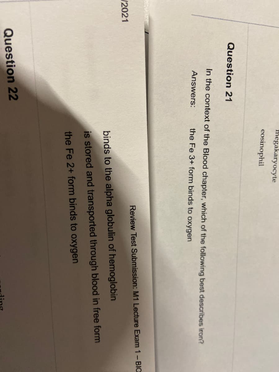 megakaryocyte
eosinophil
Question 21
In the context of the Blood chapter, which of the following best describes iron?
Answers:
the Fe 3+ form binds to oxygen
Review Test Submission: M1 Lecture Exam 1-BIO
/2021
binds to the alpha globulin of hemoglobin
is stored and transported through blood in free form
the Fe 2+ form binds to oxygen
Question 22
