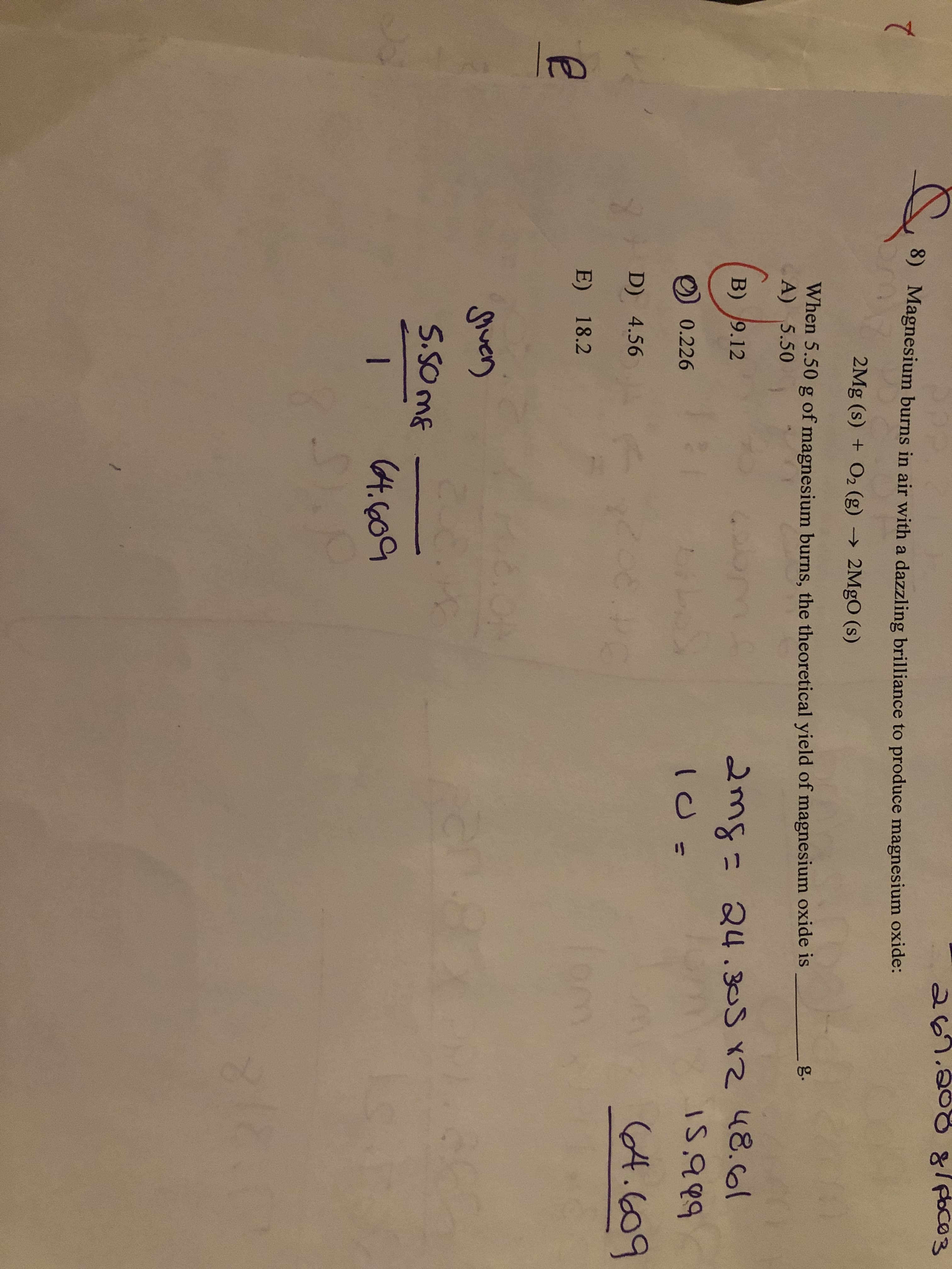 267.208g/ poco3
8)
Magnesium burns in air with a dazzling brilliance to produce magnesium oxide:
2Mg (s) + O2 (g) → 2MgO (s)
When 5.50 g of magnesium burns, the theoretical yield of magnesium oxide is
A) 5.50
g.
2mg= 24.305 xZ 48.6ol
15,999
B) 9.12
0.226
%3D
(4.609
D) 4.56
E) 18.2
Siver)
S.SO mE
(4.6609
