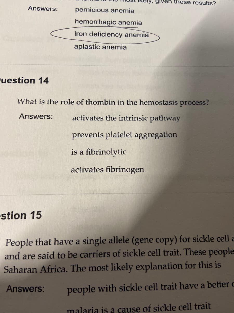 y, given these results?
Answers:
pernicious anemia
hemorrhagic anemia
iron deficiency anemia
aplastic anemia
uestion 14
What is the role of thombin in the hemostasis process?
Answers:
activates the intrinsic pathway
prevents platelet aggregation
is a fibrinolytic
activates fibrinogen
stion 15
People that have a single allele (gene copy) for sickle cell a
and are said to be carriers of sickle cell trait. These people
Saharan Africa. The most likely explanation for this is
Answers:
people with sickle cell trait have a better c
malaria is a cause of sickle cell trait
