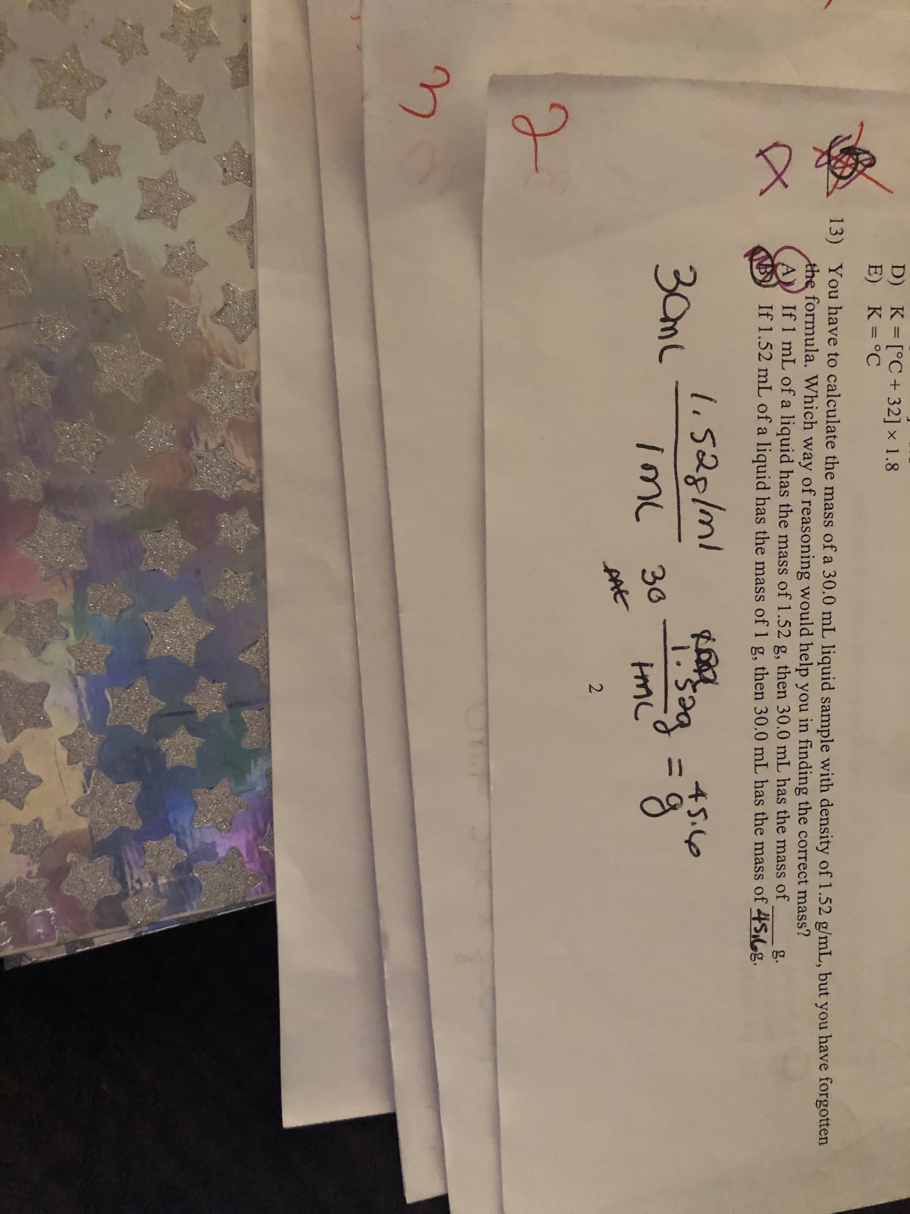 3.
%3D
D) K [°C+ 32] x 1.8
E) K=°C
13) You have to calculate the mass of a 30.0 mL liquid sample with density of 1.52 g/mL, but you have forgotten
the formula. Which way of reasoning would help you in finding the correct mass?
If 1 mL of a liquid has the mass of 1.52 g, then 30.0 mL has the mass of
If 1.52 mL of a liquid has the mass of 1 g, then 30.0 mL has the mass of 4S,6g.
g.
li528/ml
30mL
45.6
%3D
imc
30
AAt
