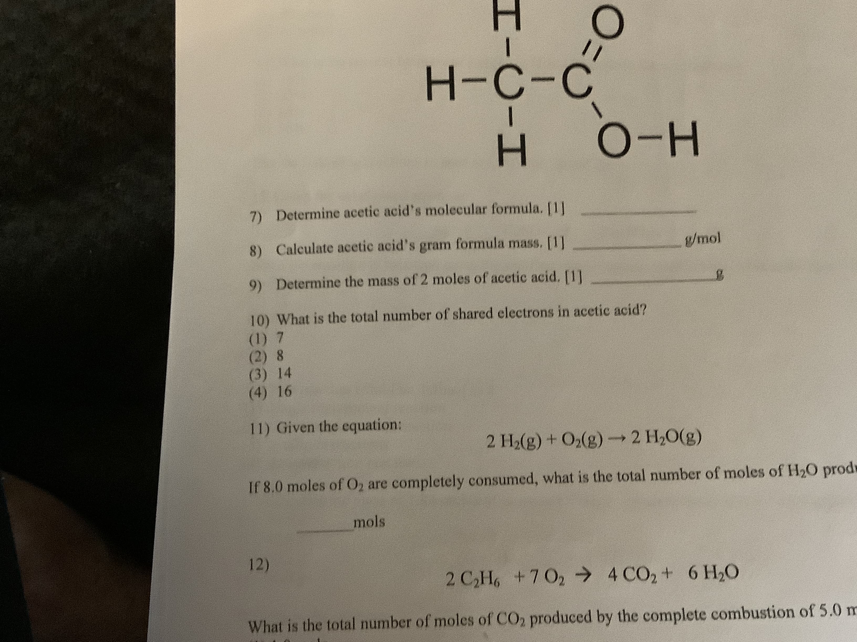 Н-с-с
O-H
7) Determine acetic acid's molecular formula. [1]
Calculate acetic acid's gram formula mass. [1
8)
g/mol
Determine the mass of 2 moles of acetic acid. [1]
9)
10) What is the total number of shared electrons in acetic acid?
(1) 7
(2) 8
(3) 14
(4) 16
11) Given the equation:
2 H2(g) + O2(g)2 H2O(g)
If 8.0 moles of O2 are completely consumed, what is the total number of moles of H2O prod
mols
12)
2 C2H +7 02 4 CO2+ 6 H20
What is the total number of moles of CO2 produced by the complete combustion of 5.0 m
O-
I-C-I
