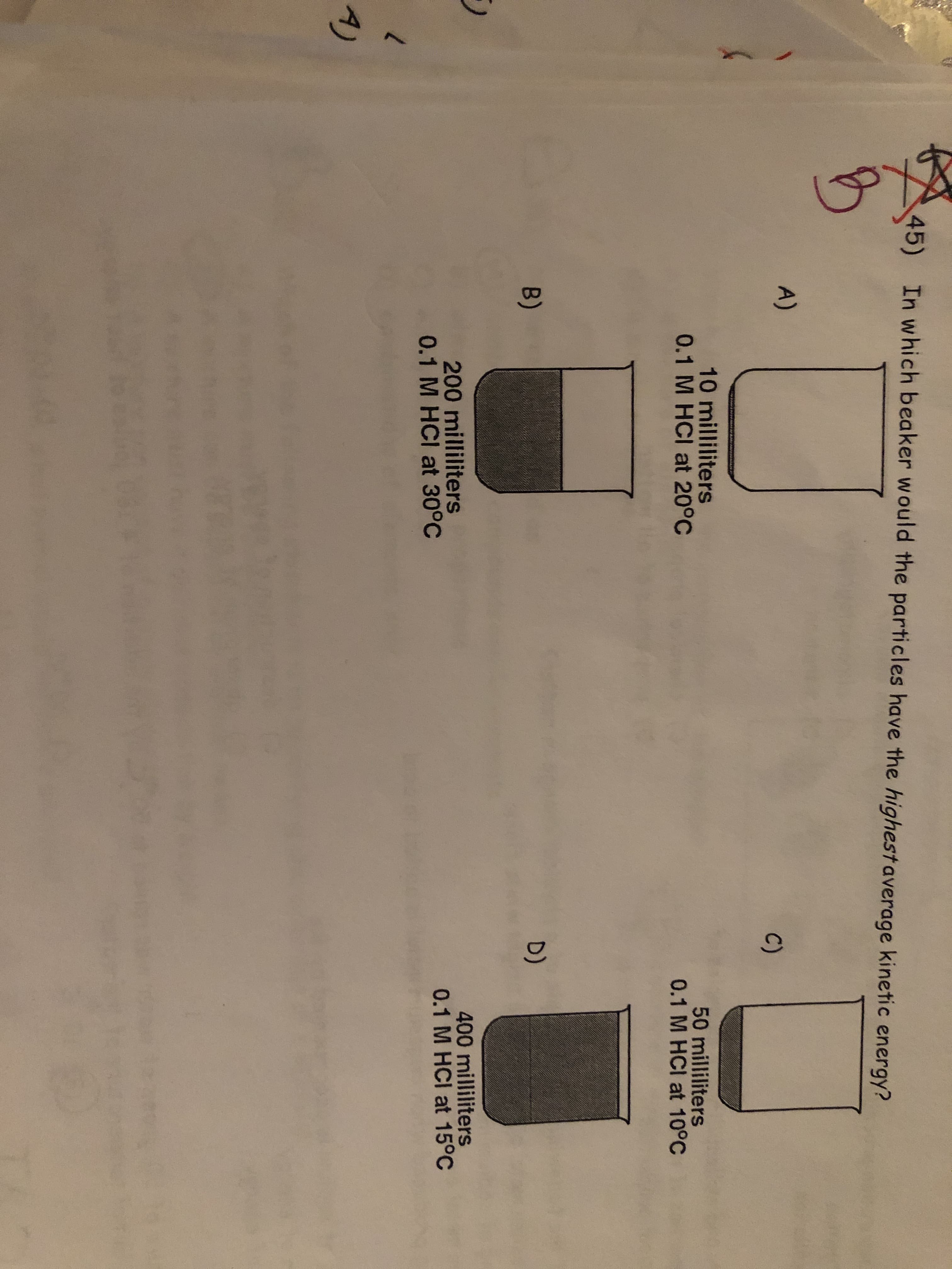 45)
In which beaker would the particles have the highestaverage kinetic energy?
A)
C)
10 milliliters
0.1 M HCI at 20°C
50 milliliters
0.1 M HCI at 10°C
D)
B)
400 milliliters
0.1 M HCI at 15°C
200 milliliters
0.1 M HCI at 30°C
7.
A)
