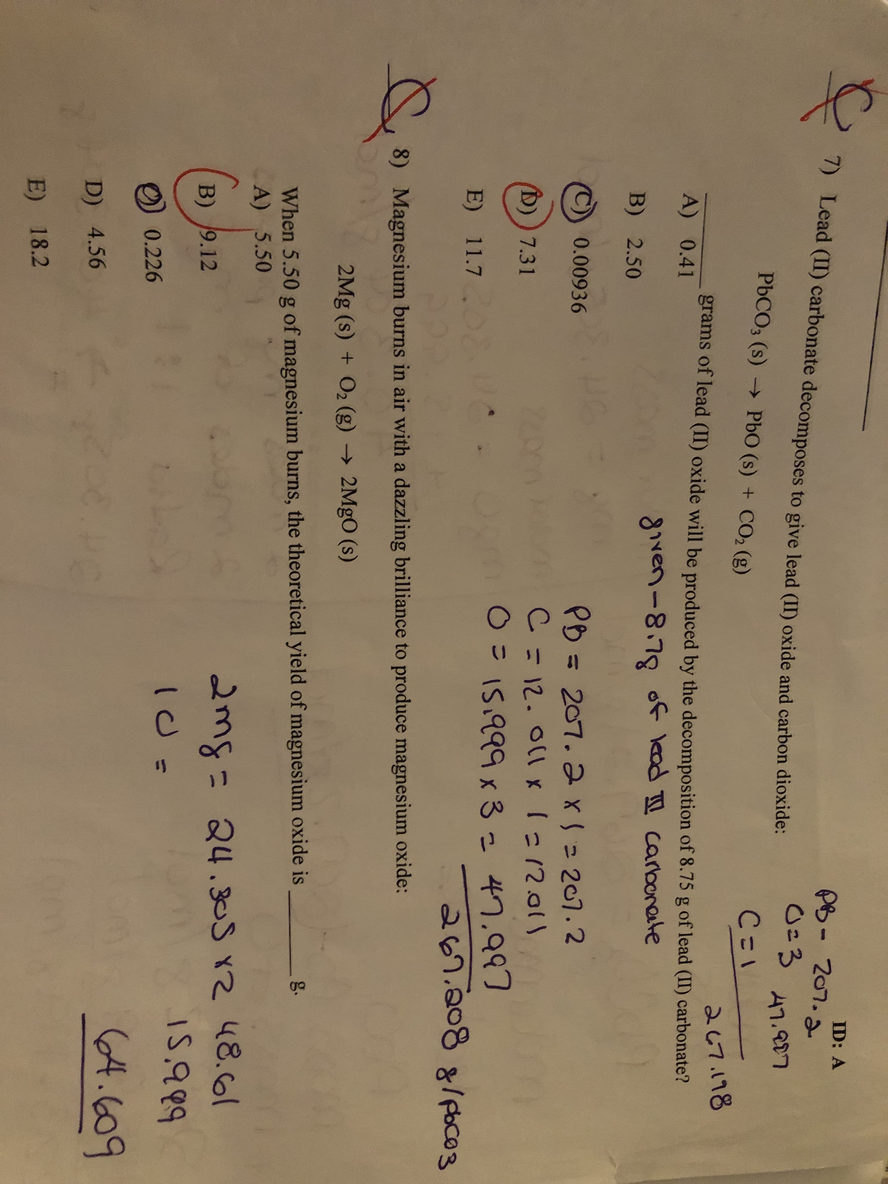 1) Lead (II) carbonate decomposes to give lead (II) oxide and carbon dioxide:
P凸-207.ふ
0=3
ID: A
PBCO3 (s) → PbO (s) + CO2 (g)
47.807
C=1
267.178
grams of lead (II) oxide will be produced by the decomposition of 8.75 g of lead (II) carbonate?
A) 0.41
given-8.78 of kad carbonete
B) 2.50
0.00936
PB = 207. 2x= 207.2
C = 12. O1x 1=12.01
%3D
D)) 7.31
O= I5.999x 3= 47.997
E) 11.7
267.2088/ poco3
8)
Magnesium burns in air with a dazzling brilliance to produce magnesium oxide:
2Mg (s) + O2 (g) → 2MGO (s)
When 5.50 g of magnesium burns, the theoretical yield of magnesium oxide is
A) 5.50
g.
24.305 x2 48.61
I5.99
B) 9.12
2mg=
0.226
(4.609
D) 4.56
E) 18.2
