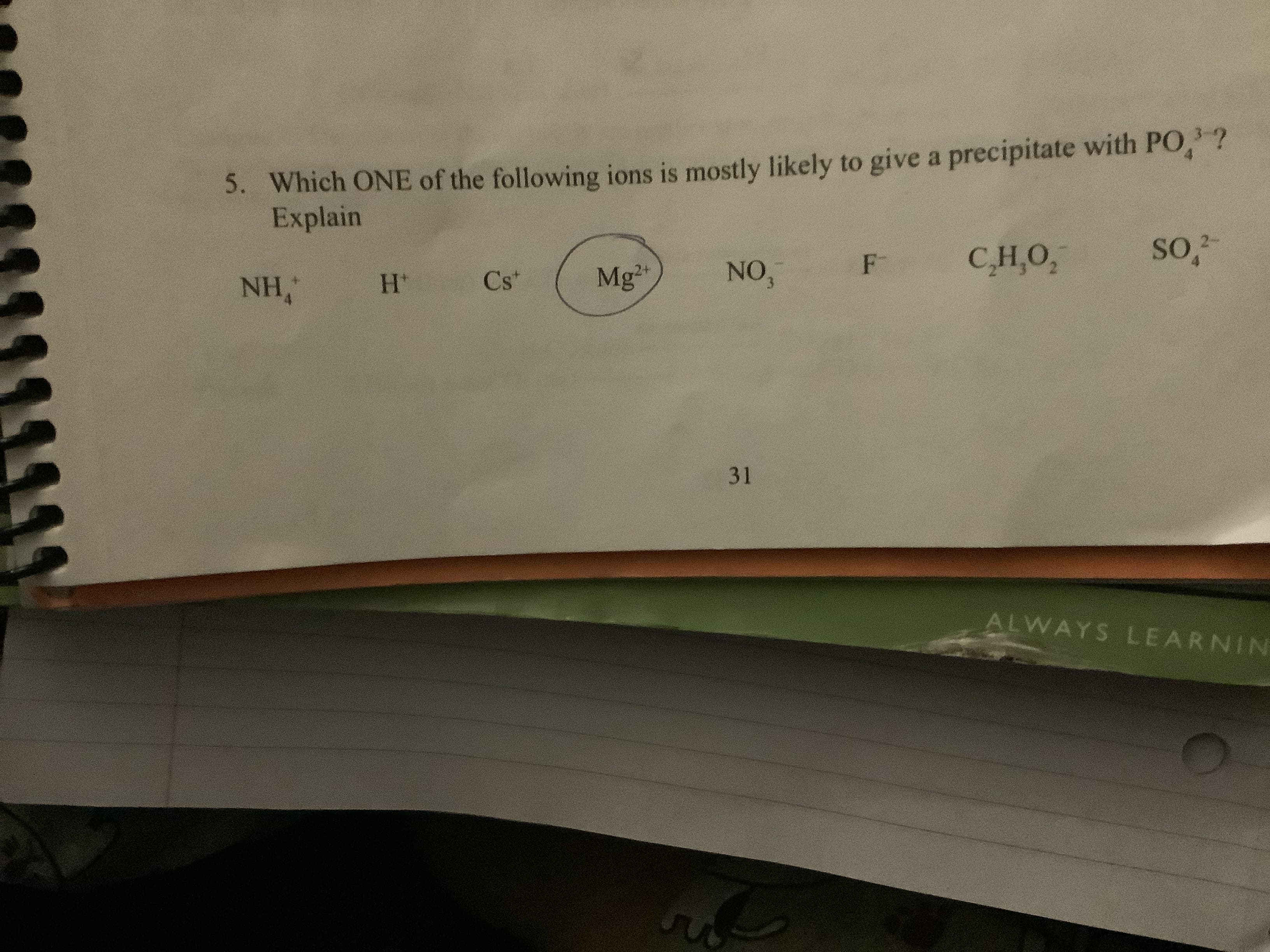 Which ONE of the following ions is mostly likely to give a precipitate with PO,?
Explain
5.
so2
СНО,
F
NO,
Mg2
Cs*
NH,
H'
31
ALWAYS LEARNIN
