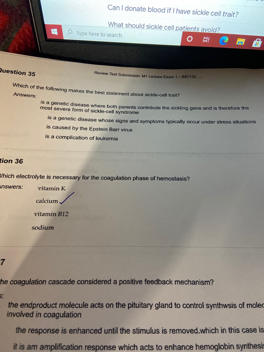 Can I donate blood if I have sickle cell trait?
What should sickle cell patients avoid?
P Type here to search
Question 35
Review Test Submission: M1 Lecture Exam 1- BI0132: ..
Which of the following makes the best statement about sickle-cell trait?
Answers:
Is a genetic disease where both parents contribute the sickling gene and is therefore the
most severe form of sickle-cell syndrome
is a genetic disease whose signs and symptoms typically occur under stress situations
is caused by the Epstein Barr virus
is a complication of leukemia
tion 36
Vhich electrolyte is necessary for the coagulation phase of hemostasis?
Answers:
vitamin K
calcium
vitamin B12
sodium
he coagulation cascade considered a positive feedback mechanism?
the endproduct molecule acts on the pituitary gland to control synthwsis of moled
involved in coagulation
the response is enhanced until the stimulus is removed.which in this case is
it is am amplification response which acts to enhance hemoglobin synthesis
