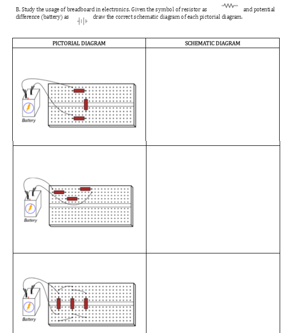 B. Study the usage of breadboard in electronics. Given the symbol of resistor as
difference (battery) as
and potenti al
draw the correctschematic diagram of each pictorial di agram.
PICTORIAL DIAGRAM
SCHEMATIC DIAGRAM
Batery
Battery
Battery
