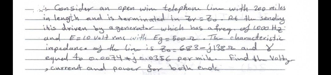 Consider an open win telephone line with 200 miles
in length and is terminated in Zr = Zo At the sending
it is driven by a generator which has a frey, of l000 Hz.
and E= 10 volt rms with Eg = 500 2
.The characteristic
impedance of the line is to-683-j1382 and 8
equal to
Find the Voltay
0.0074+1010356 per mile.
current and power for both ends
B