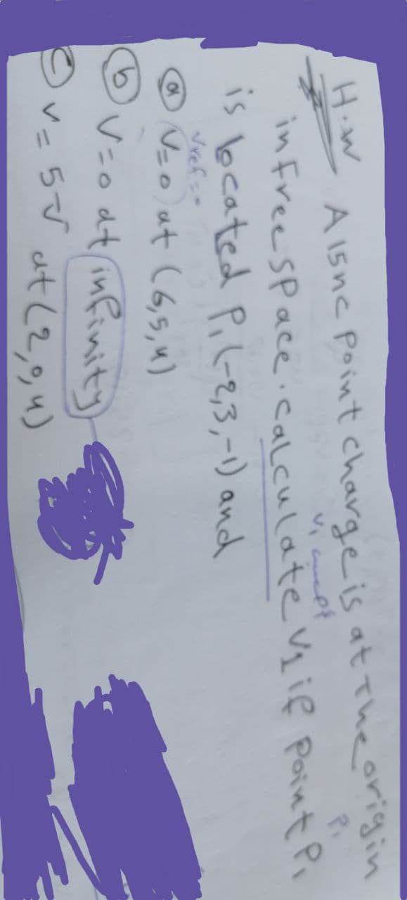 H.W
Vielf
A 15nc Point charge is at the origin
in Free Space Calculate V₂ if Point Pi
is beated P₁ (-2,3,-1) and
√ref=
@√=0) at (6,5, 4)
V=0 at infinity
©v=5√√ at (2,0, u)
?