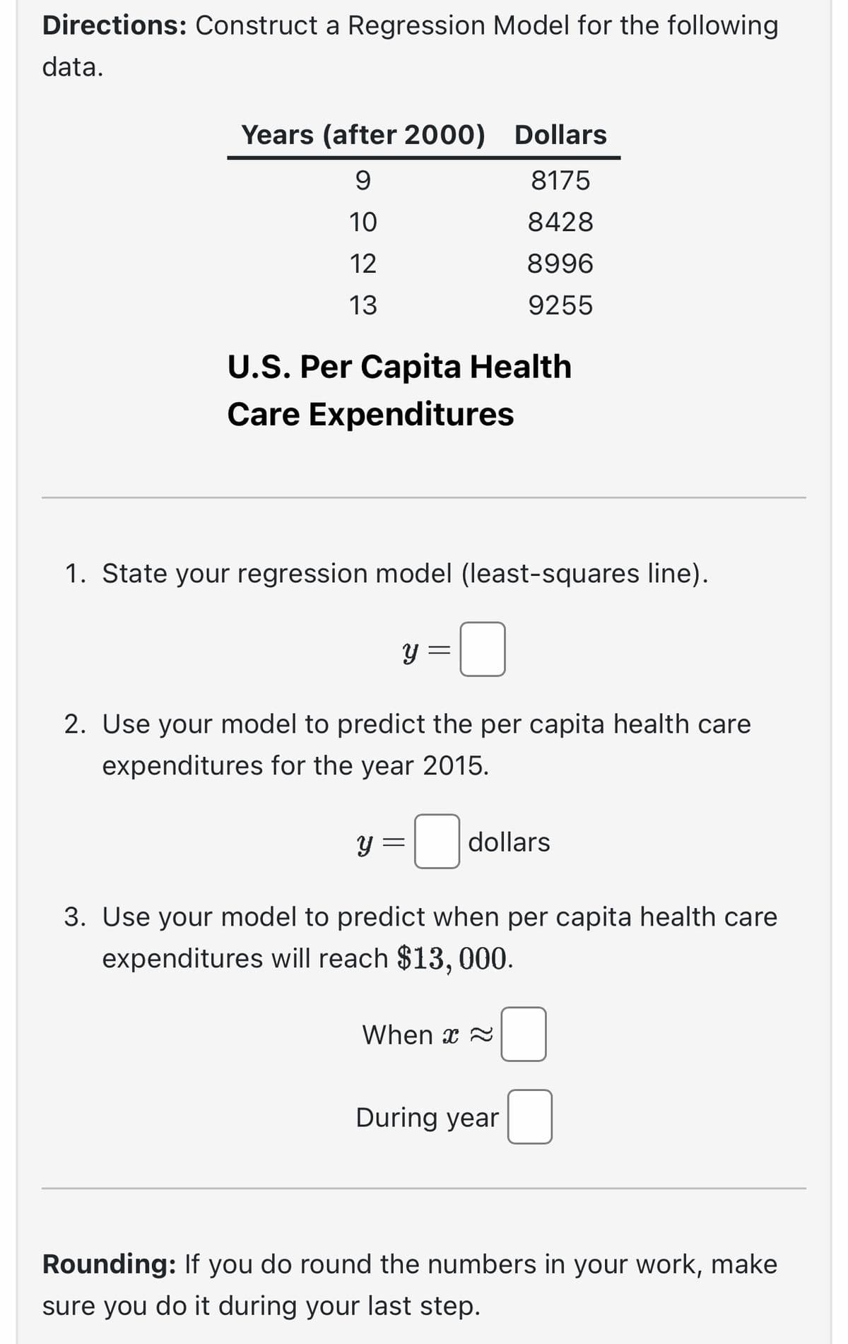 Directions: Construct a Regression Model for the following
data.
Years (after 2000) Dollars
9
8175
10
8428
12
8996
13
9255
U.S. Per Capita Health
Care Expenditures
1. State your regression model (least-squares line).
Y
y
=
2. Use your model to predict the per capita health care
expenditures for the year 2015.
dollars
3. Use your model to predict when per capita health care
expenditures will reach $13,000.
When x
During year
Rounding: If you do round the numbers in your work, make
sure you do it during your last step.