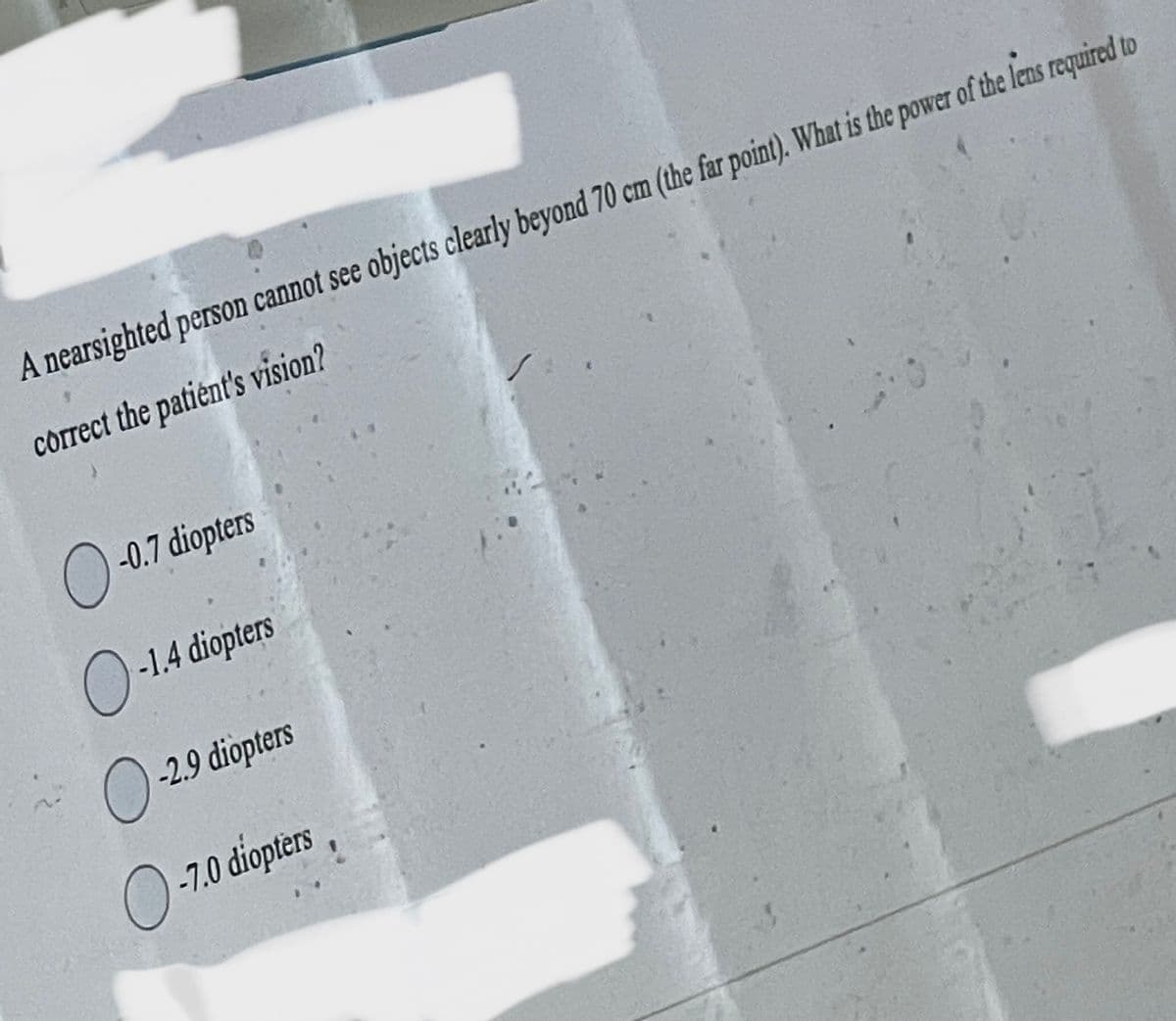 A nearsighted person cannot see objects clearly beyond 70 cm (the far point). What is the power of the lens required to
correct the patient's vision?
O-0.7 diopters
O-1.4 diopters
O-2.9 diopters
O-7.0 diopters