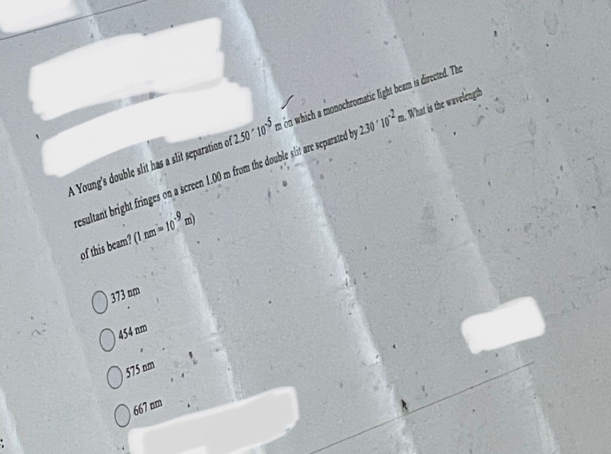 A Young's double slit has a slit separation of 2.50 105 m on which a monochromatic light beam is directed. The
resultant bright fringes on a screen 1.00 m from the double slit are separated by 2.30 102m. What is the wavelength
of this beam? (1 nm-109 m)
נחם 373
O
454 nm
575 am
O
667 mm