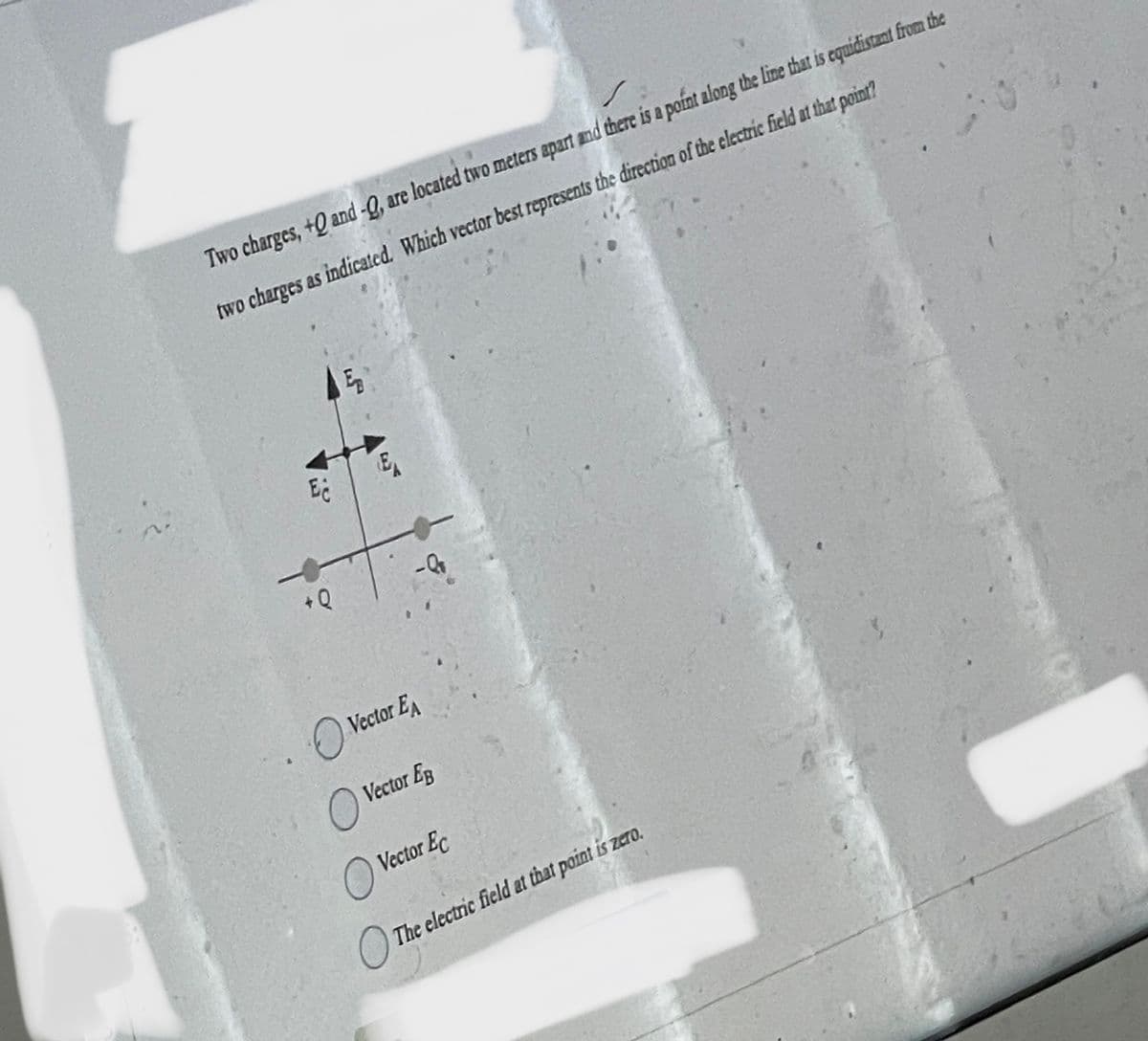 Two charges, +0 and -Q, are located two meters apart and there is a point along the line that is equidistant from the
two charges as indicated. Which vector best represents the direction of the electric field at that point?
Ec
+0
EB
E
Vector EA
O
O Vector Eg
O Vector Ec
The electric field at that point is zero.