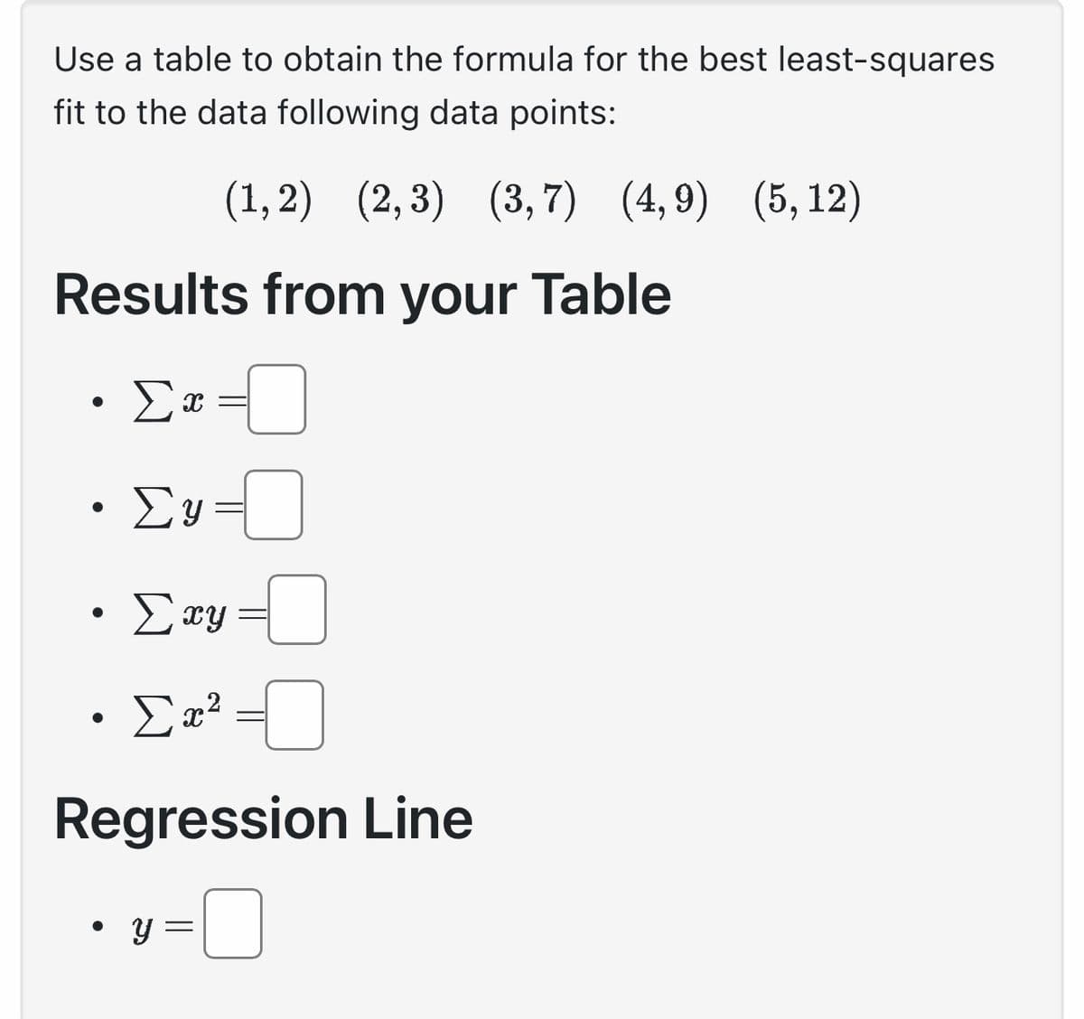 Use a table to obtain the formula for the best least-squares
fit to the data following data points:
(1,2) (2, 3) (3,7) (4,9) (5, 12)
Results from your Table
●
Σα
●
X =
Συ
· Σxy
Σα2
Regression Line
•y=
-
-