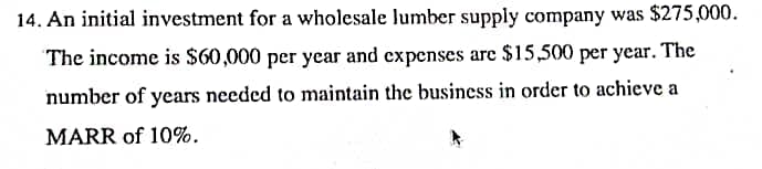 14. An initial investment for a wholesale lumber supply company was $275,000.
The income is $60,000 per year and expenses are $15,500 per year. The
number of years needed to maintain the business in order to achieve a
MARR of 10%.