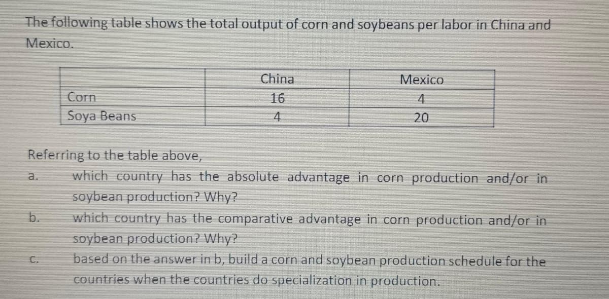 The following table shows the total output of corn and soybeans per labor in China and
Mexico.
Corn
Soya Beans
C.
China
16
4
Mexico
4
20
Referring to the table above,
a. which country has the absolute advantage in corn production and/or in
soybean production? Why?
which country has the comparative advantage in corn production and/or in
soybean production? Why?
based on the answer in b, build a corn and soybean production schedule for the
countries when the countries do specialization in production.