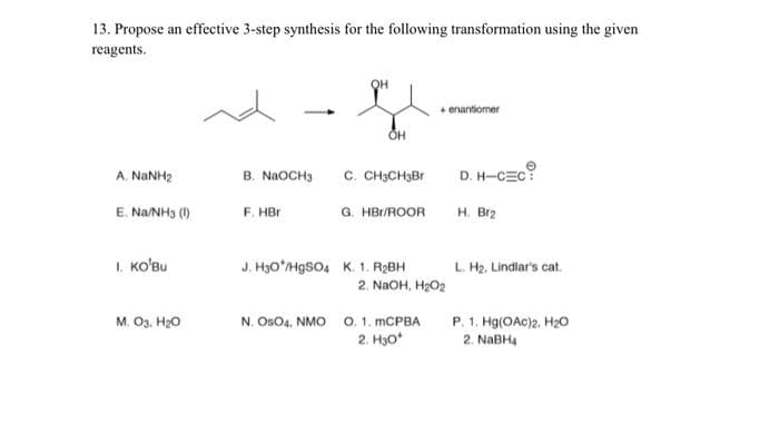 13. Propose an effective 3-step synthesis for the following transformation using the given
reagents.
A. NINH
E. Na/NH3 (1)
I. KO'Bu
M. 03, H₂O
B. NaOCH3
F. HBr
OH
OH
C. CH3CH3Br
G. HBr/ROOR
J. H30/HgSO4 K. 1. R₂BH
2. NaOH, H₂O₂
N. OSO4, NMO O. 1. mCPBA
2. H30*
enantiomer
D. H-CEC
H. Br₂
L. H₂, Lindlar's cat.
P. 1. Hg(OAC)2, H₂O
2. NaBH4