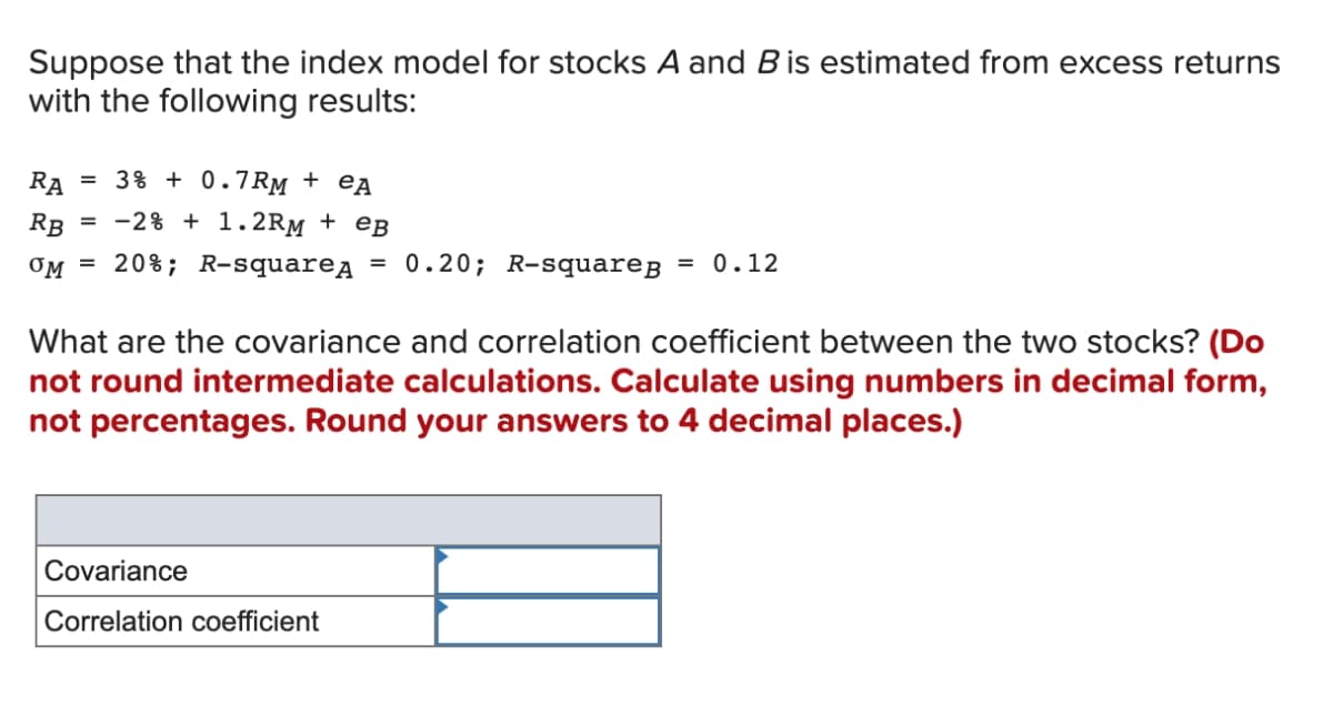 Suppose that the index model for stocks A and B is estimated from excess returns
with the following results:
RA = 3% + 0.7RM + eA
RB
= -2% + 1.2RM + eB
OM = 20% ; R-squareд = 0.20; R-squareg = 0.12
What are the covariance and correlation coefficient between the two stocks? (Do
not round intermediate calculations. Calculate using numbers in decimal form,
not percentages. Round your answers to 4 decimal places.)
Covariance
Correlation coefficient