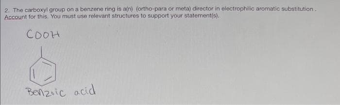 2. The carboxyl group on a benzene ring is a(n) (ortho-para or meta) director in electrophilic aromatic substitution.
Account for this. You must use relevant structures to support your statement(s).
Соон
Benzoic acid