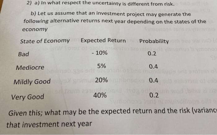 2) a) In what respect the uncertainty is different from risk.
b) Let us assume that an investment project may generate the
following alternative returns next year depending on the states of the
economy
State of Economy Expected
Bad
- 10%
Expected Return
Return
Mediocre
5%
Mildly Goodyex snimu 20%
50 12um 291
40%
Probability
0.2
0.4
Sonorid
0.4
0.2
noo
10)
Very Good
Given this; what may be the expected return and the risk (variance
that investment next year