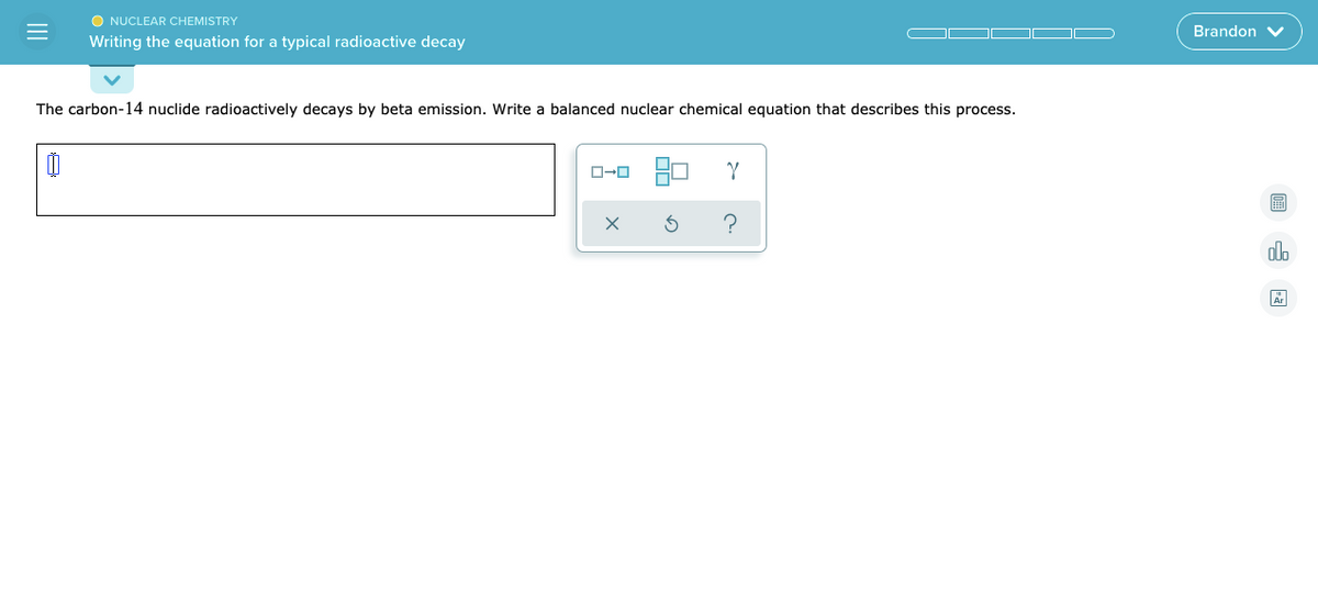 O NUCLEAR CHEMISTRY
Brandon V
Writing the equation for a typical radioactive decay
The carbon-14 nuclide radioactively decays by beta emission. Write a balanced nuclear chemical equation that describes this process.
olo
II
