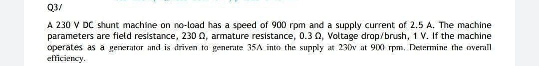 Q3/
A 230 V DC shunt machine on no-load has a speed of 900 rpm and a supply current of 2.5 A. The machine
parameters are field resistance, 230 , armature resistance, 0.3 02, Voltage drop/brush, 1 V. If the machine
operates as a generator and is driven to generate 35A into the supply at 230v at 900 rpm. Determine the overall
efficiency.