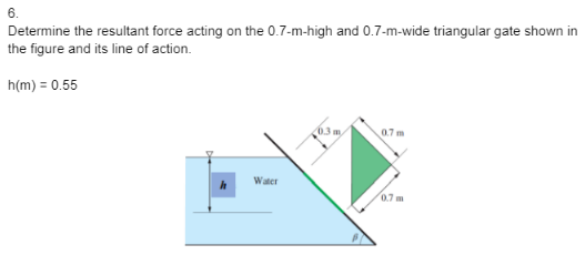 Determine the resultant force acting on the 0.7-m-high and 0.7-m-wide triangular gate shown in
the figure and its line of action.
h(m) = 0.55
Water
0.3 m.
0.7m
0.7 m