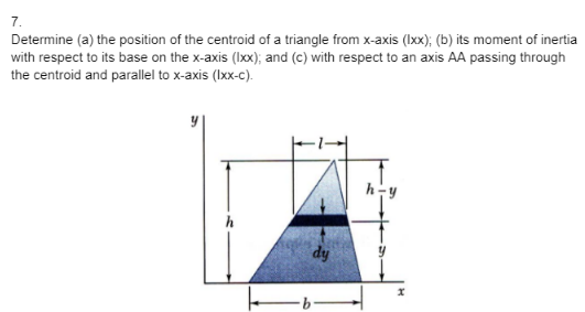 7.
Determine (a) the position of the centroid of a triangle from x-axis (lxx); (b) its moment of inertia
with respect to its base on the x-axis (lxx); and (c) with respect to an axis AA passing through
the centroid and parallel to x-axis (lxx-c).
h
dy