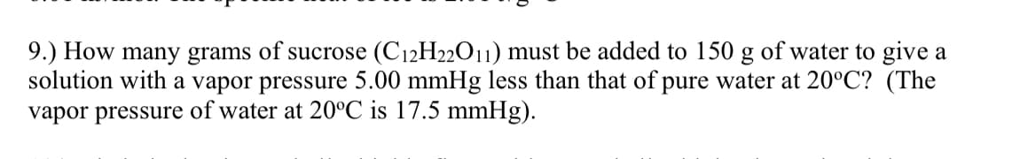 9.) How many grams of sucrose (C12H22O11) must be added to 150 g of water to give a
solution with a vapor pressure 5.00 mmHg less than that of pure water at 20°C? (The
vapor pressure of water at 20°C is 17.5 mmHg).