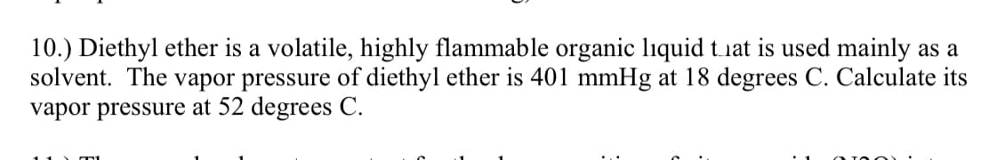 10.) Diethyl ether is a volatile, highly flammable organic liquid that is used mainly as a
solvent. The vapor pressure of diethyl ether is 401 mmHg at 18 degrees C. Calculate its
vapor pressure at 52 degrees C.