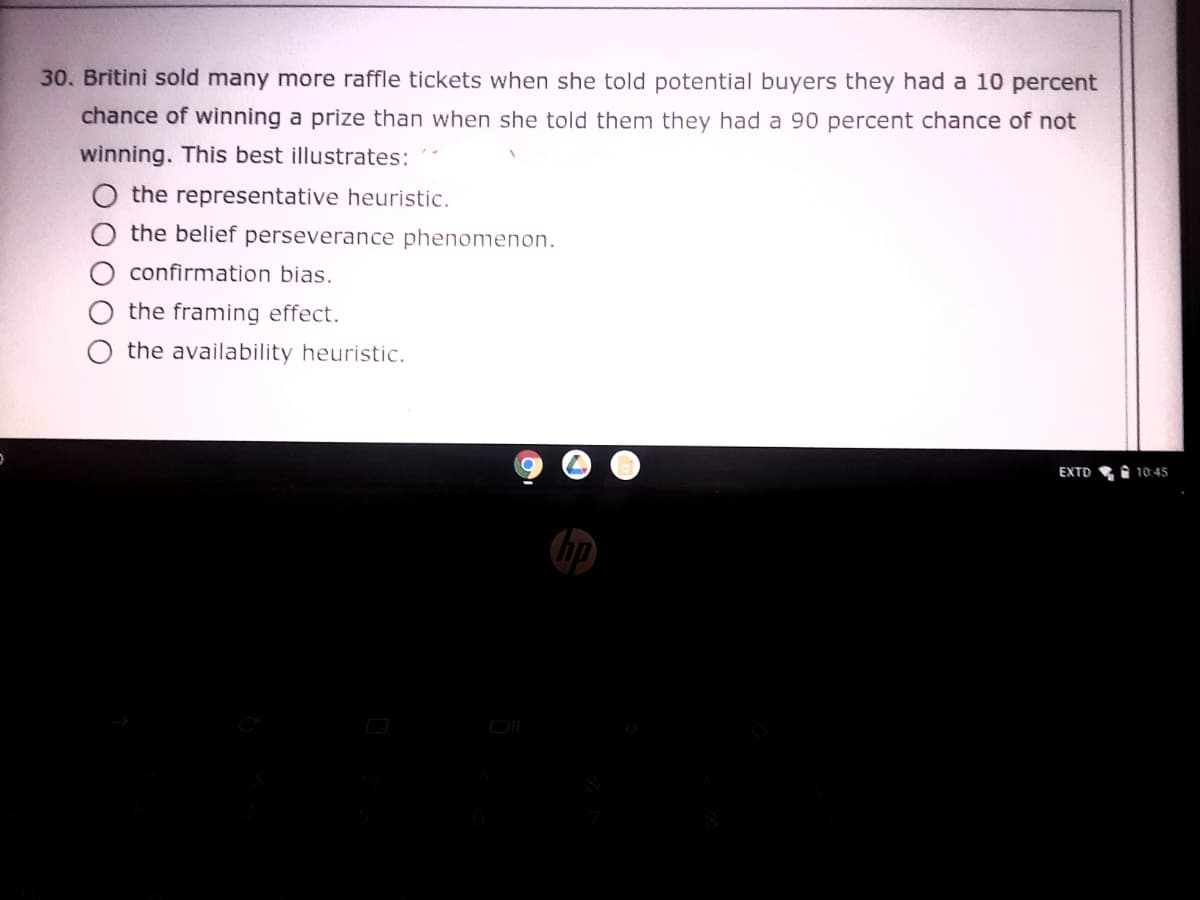 30. Britini sold many more raffle tickets when she told potential buyers they had a 10 percent
chance of winning a prize than when she told them they had a 90 percent chance of not
winning. This best illustrates:
the representative heuristic.
the belief perseverance phenomenon.
confirmation bias.
the framing effect.
the availability heuristic.
EXTD
I 10:45
DI
