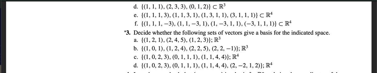 d. {(1, 1, 1), (2, 3, 3), (0, 1, 2)} CR³
e. ((1, 1, 1, 3), (1, 1, 3, 1), (1, 3, 1, 1), (3, 1, 1, 1)} с R
f. {(1, 1, 1, –3), (1, 1, –3, 1), (1,
—3, 1, 1), (-3, 1, 1, 1)} с R*
*3. Decide whether the following sets of vectors give a basis for the indicated space.
а. ((1, 2, 1), (2, 4, 5), (1, 2, 3)}; R3
b. {(1,0, 1), (1, 2, 4), (2, 2, 5), (2, 2, –1)}; R³
с. ((1, 0, 2, 3), (0, 1, 1, 1), (1, 1, 4, 4)}; R*
d. {(1,0, 2, 3), (0, 1, 1, 1), (1, 1, 4, 4), (2, –2, 1, 2)}; R*
