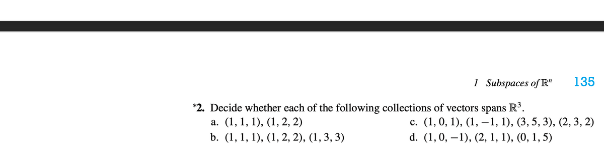 1 Subspaces of R"
135
*2. Decide whether each of the following collections of vectors spans
а. (1, 1, 1), (1, 2, 2)
R³.
с. (1, 0, 1), (1, —1, 1), (3, 5, 3), (2, 3, 2)
d. (1,0, –1), (2, 1, 1), (0, 1, 5)
b. (1, 1, 1), (1, 2, 2), (1, 3, 3)
