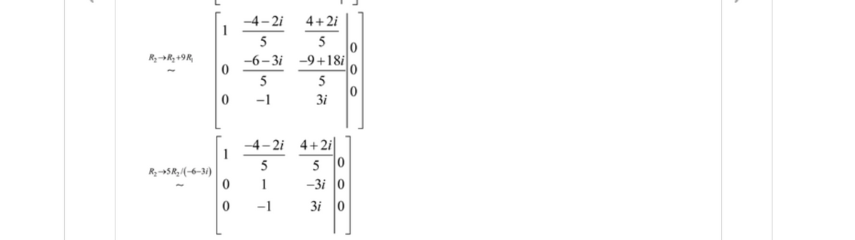 The image contains a series of matrix operations, specifically elementary row operations on a given matrix. The process is intended to transform the matrix into a different form, likely for solving a system of equations or finding the matrix's reduced row echelon form. Here's a detailed transcription of the matrices and the operations performed:

1. **First Matrix and Operation:**

   \[
   \begin{bmatrix}
   \frac{-4 - 2i}{5} & \frac{4 + 2i}{5} & 0 \\
   \frac{-6 - 3i}{5} & \frac{-9 + 18i}{5} & 0 \\
   0 & -1 & 3i
   \end{bmatrix}
   \]

   **Row Operation:**
   \[
   R_2 \rightarrow R_2 + 9R_1
   \]

   **Transformed Matrix:**

   \[
   \begin{bmatrix}
   \frac{-4 - 2i}{5} & \frac{4 + 2i}{5} & 0 \\
   0 & 1 & -3i \\
   0 & -1 & 3i
   \end{bmatrix}
   \]

2. **Second Matrix and Operation:**

   **Row Operation:**
   \[
   R_2 \rightarrow 5R_2(1 - 6 - 3i)
   \]

   **Final Transformed Matrix:**

   \[
   \begin{bmatrix}
   \frac{-4 - 2i}{5} & \frac{4 + 2i}{5} & 0 \\
   0 & 1 & -3i \\
   0 & -1 & 3i
   \end{bmatrix}
   \]

These steps demonstrate how specific row operations, such as replacing a row with a linear combination of itself and another row, adjust the elements to achieve a desired matrix form. The operations involve addition and scalar multiplication of complex numbers.