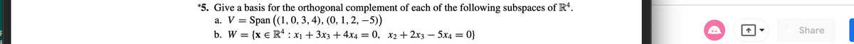 *5. Give a basis for the orthogonal complement of each of the following subspaces of \( \mathbb{R}^4 \).

a. \( V = \text{Span} \left( (1, 0, 3, 4), (0, 1, 2, -5) \right) \)

b. \( W = \{ x \in \mathbb{R}^4 : x_1 + 3x_3 + 4x_4 = 0, \quad x_2 + 2x_3 - 5x_4 = 0 \} \)