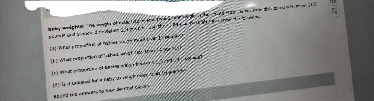 Baby weights: The weight of male babies less than 2 months old in the United States is normally distributed with mean 11.6
pounds and standard deviation 2.9 pounds, Use the TI-84 Plus calculator to answer the following.
(a) What proportion of babies weigh more than 12 pounds?
(b) What proportion of babies weigh less than 14 pounds?
(c) What proportion of babies weigh between 9.5 and 13.L pounds?
(d) Is it unusual for a baby to weigh more than 16 pounds?
Round the answers to four decimal places
