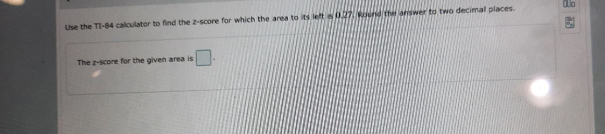 Use the TI-84 calculator to find the z-score for which the area to its left is 0.27. ROund the answer to two decimal places.
The z-score for the given area is
