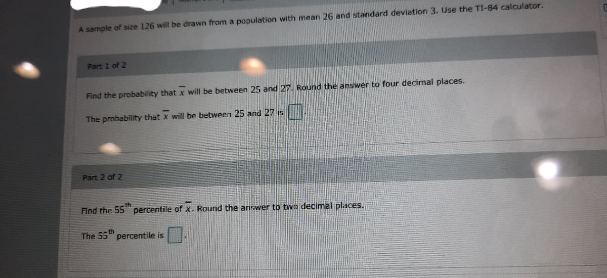 A sample of size 126 will be drawn from a population with mean 26 and standard deviation 3. Use the TI-84 calculator.
Part 1 of 2
Find the probability that x will be between 25 and 27. Round the answer to four decimal places.
The probability that x will be between 25 and 27 is
Part 2 of 2
th
Find the 55 percentile of X. Round the answer to two decimal places.
The 55th
percentile is
