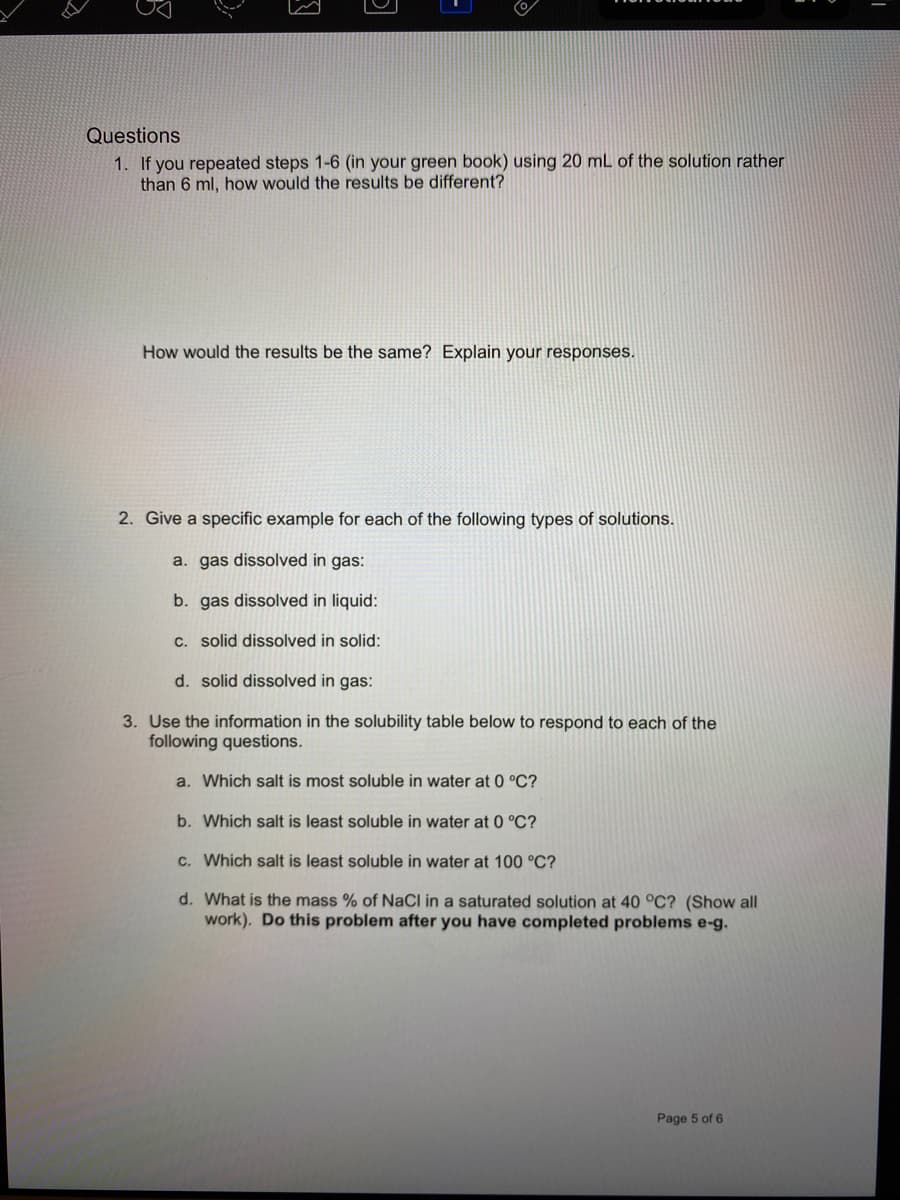 Questions
1. If you repeated steps 1-6 (in your green book) using 20 mL of the solution rather
than 6 ml, how would the results be different?
How would the results be the same? Explain your responses.
2. Give a specific example for each of the following types of solutions.
a. gas dissolved in gas:
b. gas dissolved in liquid:
c. solid dissolved in solid:
d. solid dissolved in gas:
3. Use the information in the solubility table below to respond to each of the
following questions.
a. Which salt is most soluble in water at 0 °C?
b. Which salt is least soluble in water at 0 °C?
c. Which salt is least soluble in water at 100 °C?
d. What is the mass % of NaCI in a saturated solution at 40 °C? (Show all
work). Do this problem after you have completed problems e-g.
Page 5 of 6
