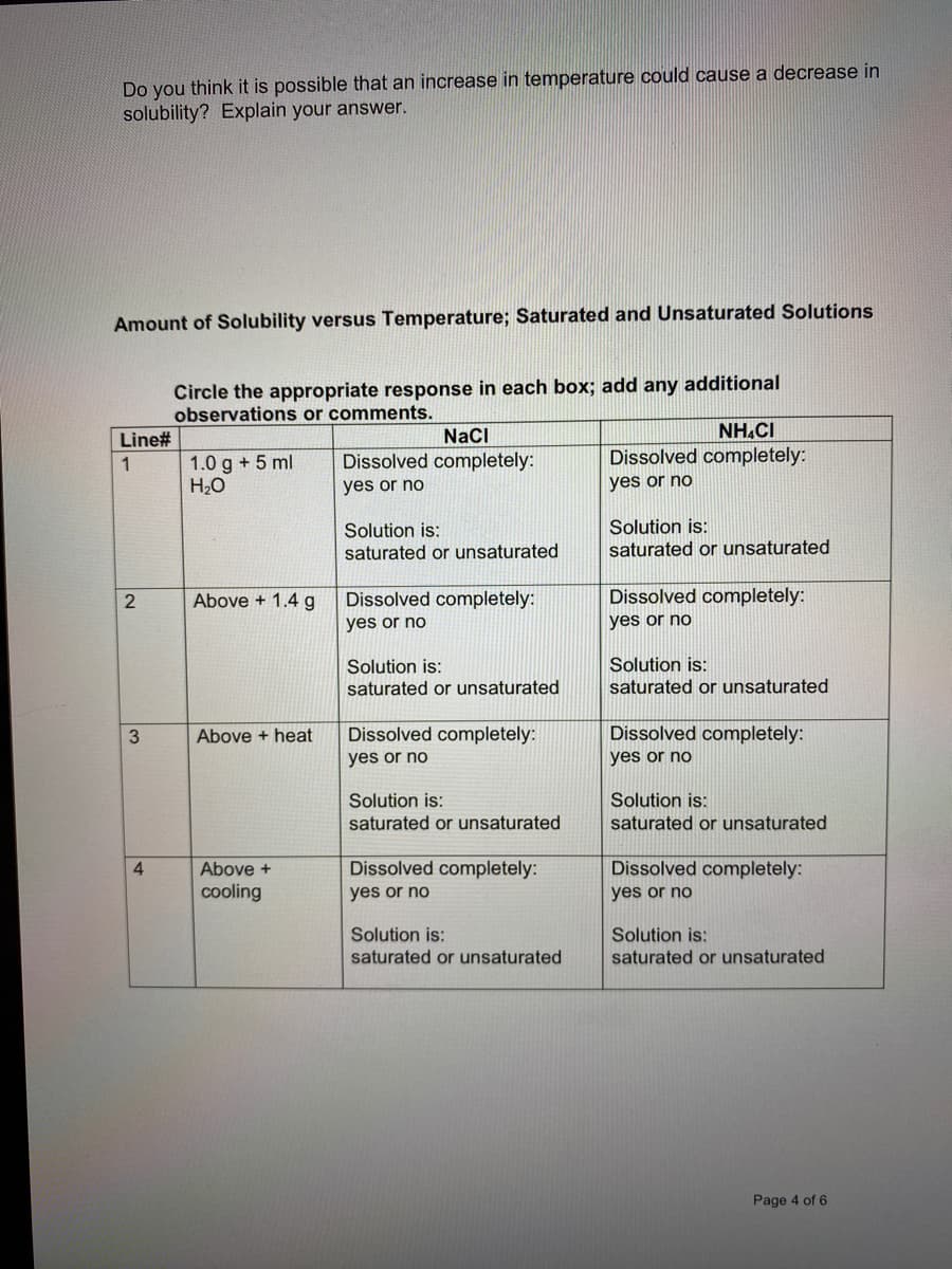 Do you think it is possible that an increase in temperature could cause a decrease in
solubility? Explain your answer.
Amount of Solubility versus Temperature; Saturated and Unsaturated Solutions
Circle the appropriate response in each box; add any additional
observations or comments.
Line#
NaCI
NH.CI
Dissolved completely:
Dissolved completely:
1.0 g + 5 ml
H2O
1
yes or no
yes or no
Solution is:
saturated or unsaturated
Solution is:
saturated or unsaturated
Above + 1.4 g
Dissolved completely:
Dissolved completely:
yes or no
yes or no
Solution is:
saturated or unsaturated
Solution is:
saturated or unsaturated
Dissolved completely:
Dissolved completely:
yes or no
Above + heat
yes or no
Solution is:
Solution is:
saturated or unsaturated
saturated or unsaturated
4
Above +
Dissolved completely:
Dissolved completely:
cooling
yes or no
yes or no
Solution is:
saturated or unsaturated
Solution is:
saturated or unsaturated
Page 4 of 6
