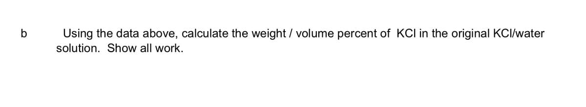 b
Using the data above, calculate the weight / volume percent of KCI in the original KCI/water
solution. Show all work.
