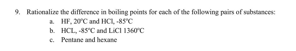 Rationalize the difference in boiling points for each of the following pairs of substances:
9.
а. НF, 20°C and HCI, -85°C
b. HCL, -85°C and LiCl 1360°C
с.
Pentane and hexane
