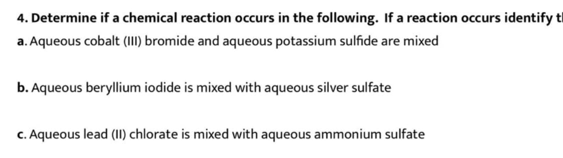 4. Determine if a chemical reaction occurs in the following. If a reaction occurs identify t
a. Aqueous cobalt (II) bromide and aqueous potassium sulfide are mixed
b. Aqueous beryllium iodide is mixed with aqueous silver sulfate
c. Aqueous lead (II) chlorate is mixed with aqueous ammonium sulfate
