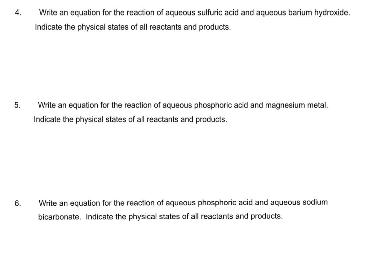 4.
Write an equation for the reaction of aqueous sulfuric acid and aqueous barium hydroxide.
Indicate the physical states of all reactants and products.
5.
Write an equation for the reaction of aqueous phosphoric acid and magnesium metal.
Indicate the physical states of all reactants and products.
6.
Write an equation for the reaction of aqueous phosphoric acid and aqueous sodium
bicarbonate. Indicate the physical states of all reactants and products.
