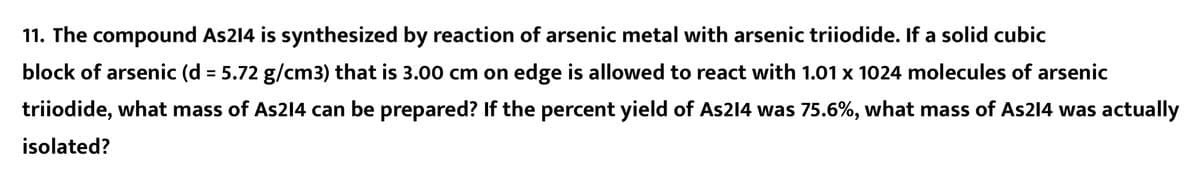 11. The compound As214 is synthesized by reaction of arsenic metal with arsenic triiodide. If a solid cubic
block of arsenic (d = 5.72 g/cm3) that is 3.00 cm on edge is allowed to react with 1.01 x 1024 molecules of arsenic
%3D
triiodide, what mass of As2l4 can be prepared? If the percent yield of As214 was 75.6%, what mass of As214 was actually
isolated?
