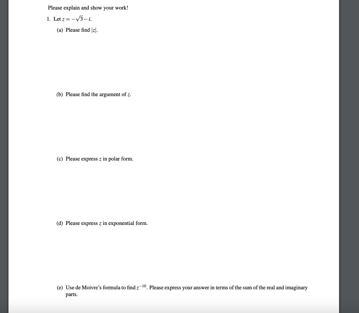 Please explain and show your work!
1. Let z = -√3-i.
(a) Please find |z|.
(b) Please find the argument of z.
(c) Please express z in polar form.
(d) Please express z in exponential form.
(e) Use de Moivre's formula to find z-10. Please express your answer in terms of the sum of the real and imaginary
parts.