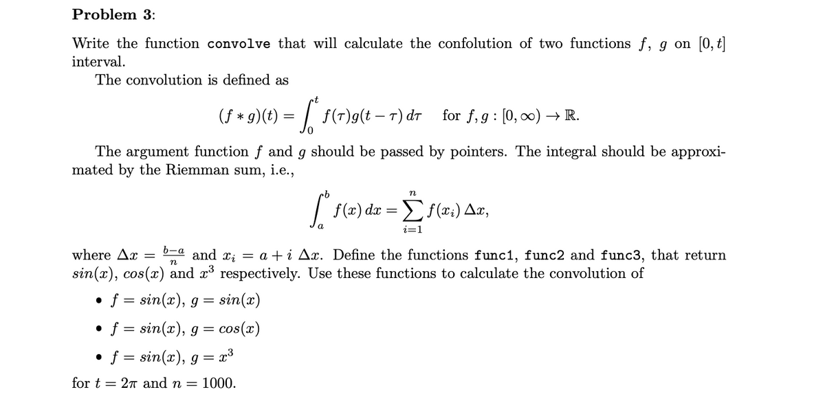 Problem 3:
Write the function convolve that will calculate the confolution of two functions f, g on [0, t]
interval.
The convolution is defined as
f(r)g(t – T) dr
The argument function f and g should be passed by pointers. The integral should be approxi-
mated by the Riemman sum, i.e.,
f = sin(x), g
sin(x)
●
f = sin(x), g = cos(x)
(f + g)(t) =
*
●
b-a
where Ax=
and x₁ = a +i Ax. Define the functions func1, func2 and func3, that return
sin(x), cos(x) and x³ respectively. Use these functions to calculate the convolution of
n
=
t
f = sin(x), g = x³
for t= 27 and n = 1000.
for f, g [0, ∞) → R.
:
·b
n
[ f(x) dx = f(xi) Ax,
a
i=1