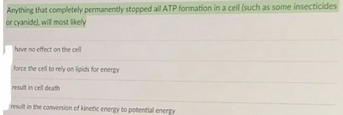 Anything that completely permanently stopped all ATP formation in a cell (such as some insecticides
or cyanide), will most likely
have no effect on the cell
force the cell to rely on lipids for energy
result in cell death
result in the conversion of kinetic energy to potential energy
