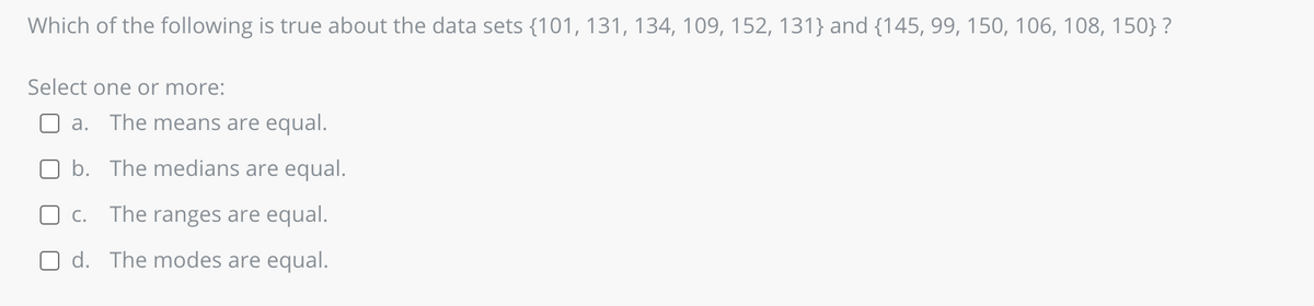 Which of the following is true about the data sets {101, 131, 134, 109, 152, 131} and {145, 99, 150, 106, 108, 150}?
Select one or more:
a. The means are equal.
b. The medians are equal.
c. The ranges are equal.
d. The modes are equal.