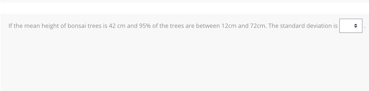 If the mean height of bonsai trees is 42 cm and 95% of the trees are between 12cm and 72cm. The standard deviation is